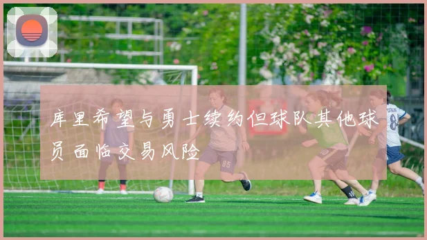 库里希望与勇士续约但球队其他球员面临交易风险