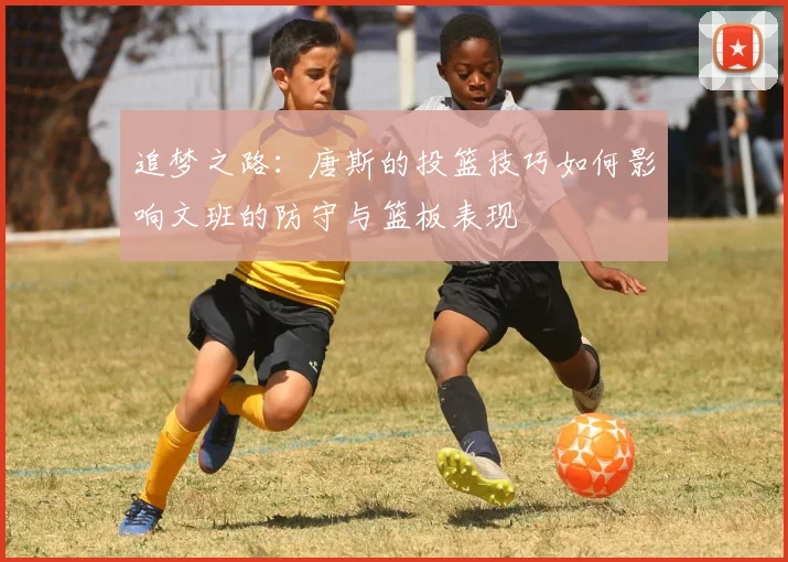 追梦之路：唐斯的投篮技巧如何影响文班的防守与篮板表现