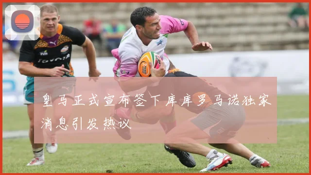 皇马正式宣布签下库库罗马诺独家消息引发热议