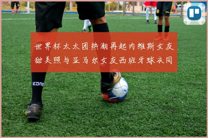 世界杯太太团热潮再起内维斯女友甜美照与亚马尔女友西班牙球衣同框秀