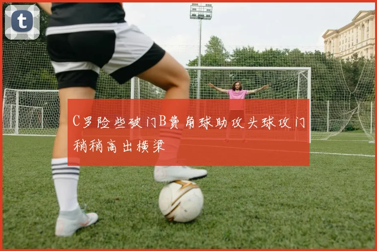 C罗险些破门B费角球助攻头球攻门稍稍高出横梁