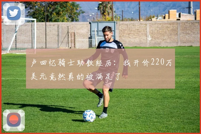 卢回忆骑士助教经历：我开价220万美元竟然真的被满足了