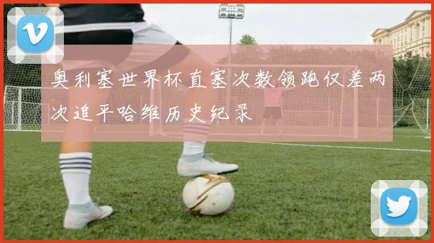 奥利塞世界杯直塞次数领跑仅差两次追平哈维历史纪录