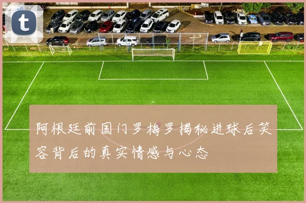 阿根廷前国门罗梅罗揭秘进球后笑容背后的真实情感与心态
