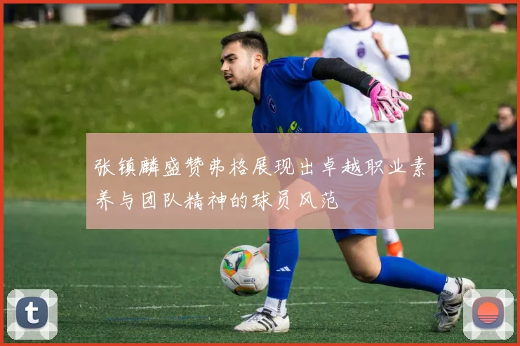 张镇麟盛赞弗格展现出卓越职业素养与团队精神的球员风范