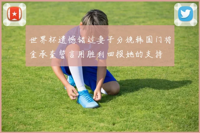 世界杯遗憾错过妻子分娩韩国门将金承奎誓言用胜利回报她的支持
