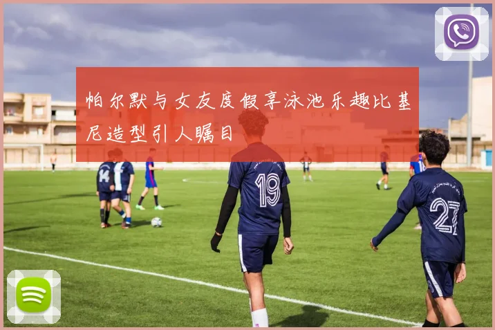 帕尔默与女友度假享泳池乐趣比基尼造型引人瞩目