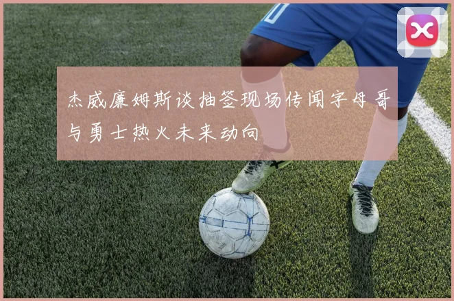 杰威廉姆斯谈抽签现场传闻字母哥与勇士热火未来动向
