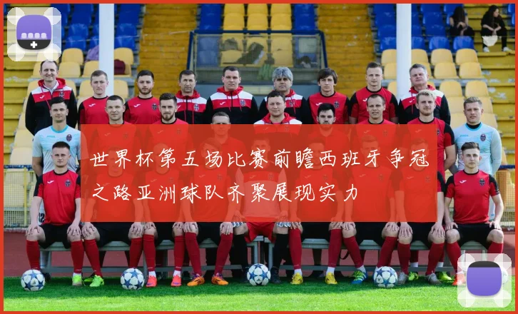 世界杯第五场比赛前瞻西班牙争冠之路亚洲球队齐聚展现实力