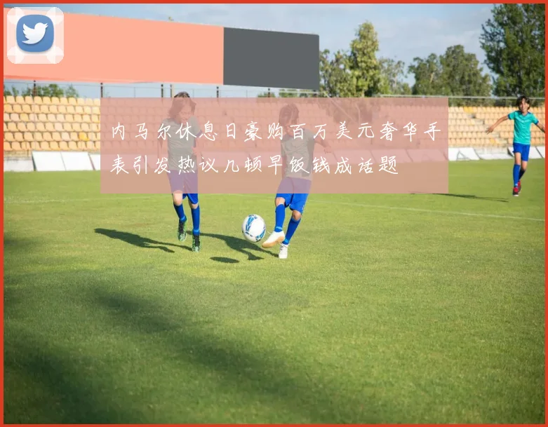 内马尔休息日豪购百万美元奢华手表引发热议几顿早饭钱成话题