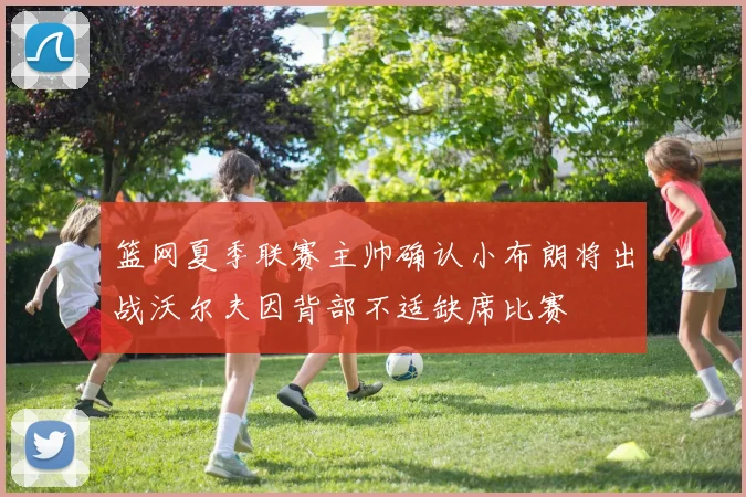 篮网夏季联赛主帅确认小布朗将出战沃尔夫因背部不适缺席比赛