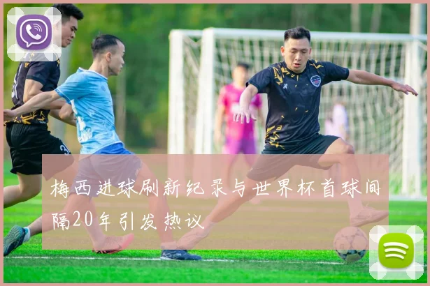 梅西进球刷新纪录与世界杯首球间隔20年引发热议