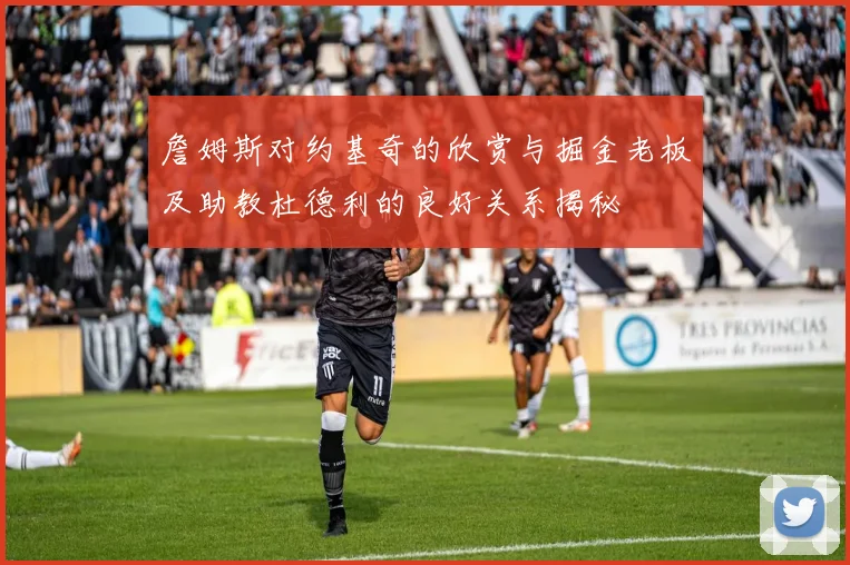 詹姆斯对约基奇的欣赏与掘金老板及助教杜德利的良好关系揭秘
