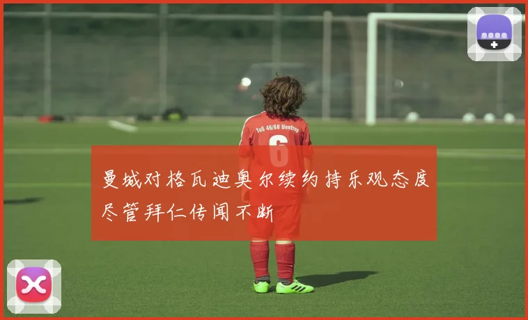 曼城对格瓦迪奥尔续约持乐观态度尽管拜仁传闻不断