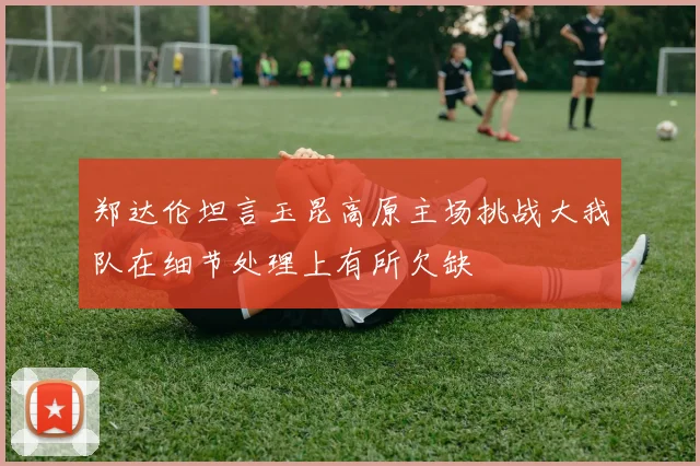 郑达伦坦言玉昆高原主场挑战大我队在细节处理上有所欠缺