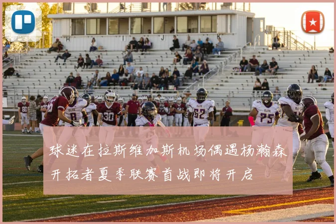 球迷在拉斯维加斯机场偶遇杨瀚森开拓者夏季联赛首战即将开启